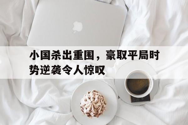 关于小国杀出重围，豪取平局时势逆袭令人惊叹的信息